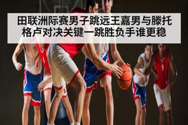 田联洲际赛男子跳远王嘉男与滕托格卢对决关键一跳胜负手谁更稳