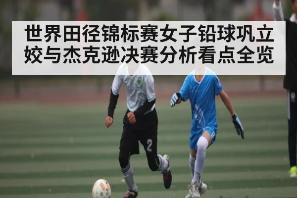 世界田径锦标赛女子铅球巩立姣与杰克逊决赛分析看点全览
